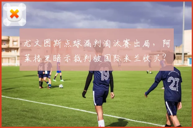 尤文图斯点球漏判淘汰赛出局,阿莱格里暗示裁判被国际米兰收买?