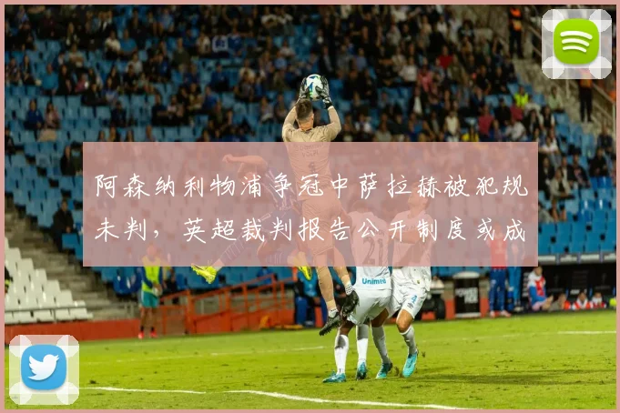 阿森纳利物浦争冠中萨拉赫被犯规未判，英超裁判报告公开制度或成常态