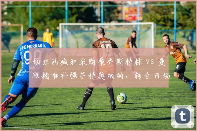 切尔西疯狂采购桑乔斯特林 vs 曼联精准补强芒特奥纳纳,转会市场效率反差
