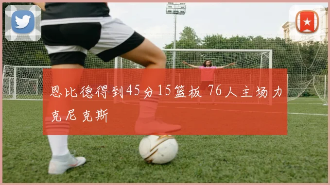 恩比德得到45分15篮板 76人主场力克尼克斯