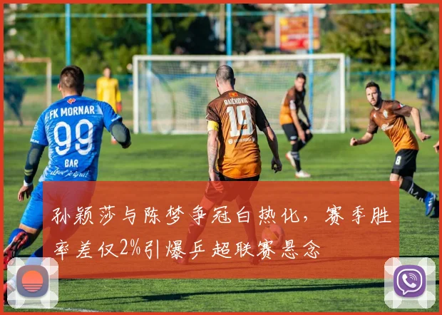孙颖莎与陈梦争冠白热化,赛季胜率差仅2%引爆乒超联赛悬念