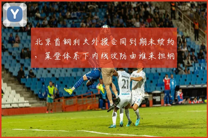 北京首钢利夫外援合同到期未续约,莱登体系下内线攻防由谁来担纲?