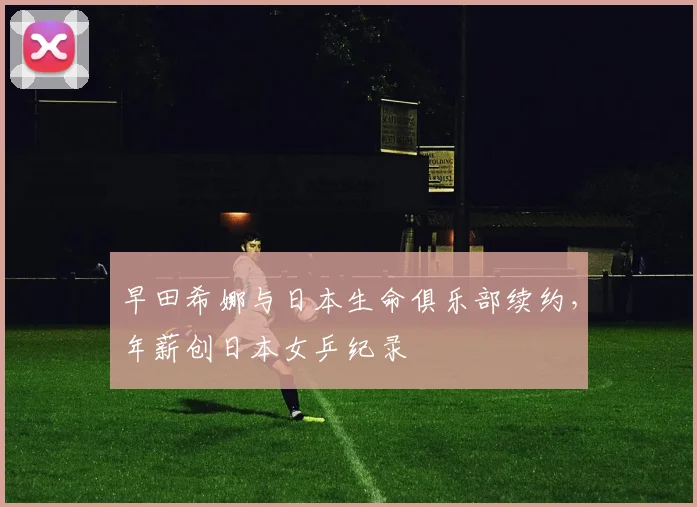 早田希娜与日本生命俱乐部续约，年薪创日本女乒纪录